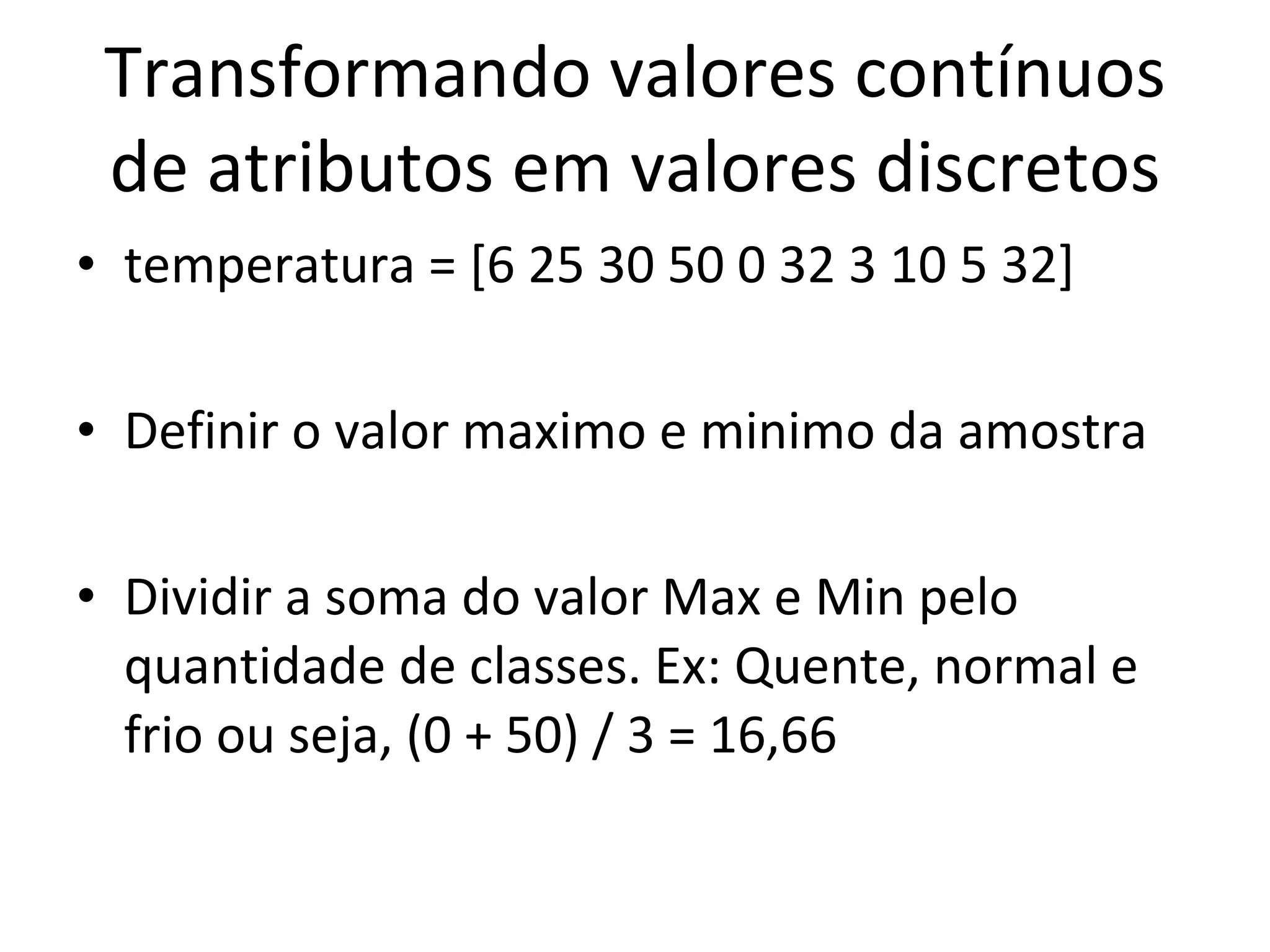 Transformando valores contínuos de atributos em valores discretos temperatura = [6 25 30 50 0 32 3 10 5 32] Definir o valor maximo e minimo da amostra Dividir a soma do valor Max e Min pelo quantidade de classes. Ex: Quente, normal e frio ou seja, (0 + 50) / 3 = 16,66 