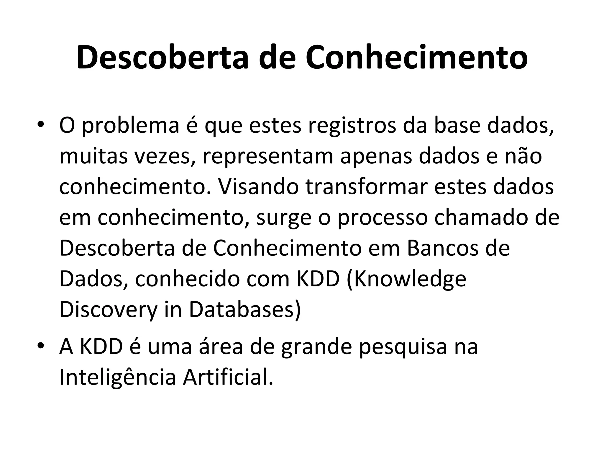 Descoberta de Conhecimento O problema é que estes registros da base dados, muitas vezes, representam apenas dados e não conhecimento. Visando transformar estes dados em conhecimento, surge o processo chamado de Descoberta de Conhecimento em Bancos de Dados, conhecido com KDD (Knowledge Discovery in Databases) A KDD é uma área de grande pesquisa na Inteligência Artificial. 