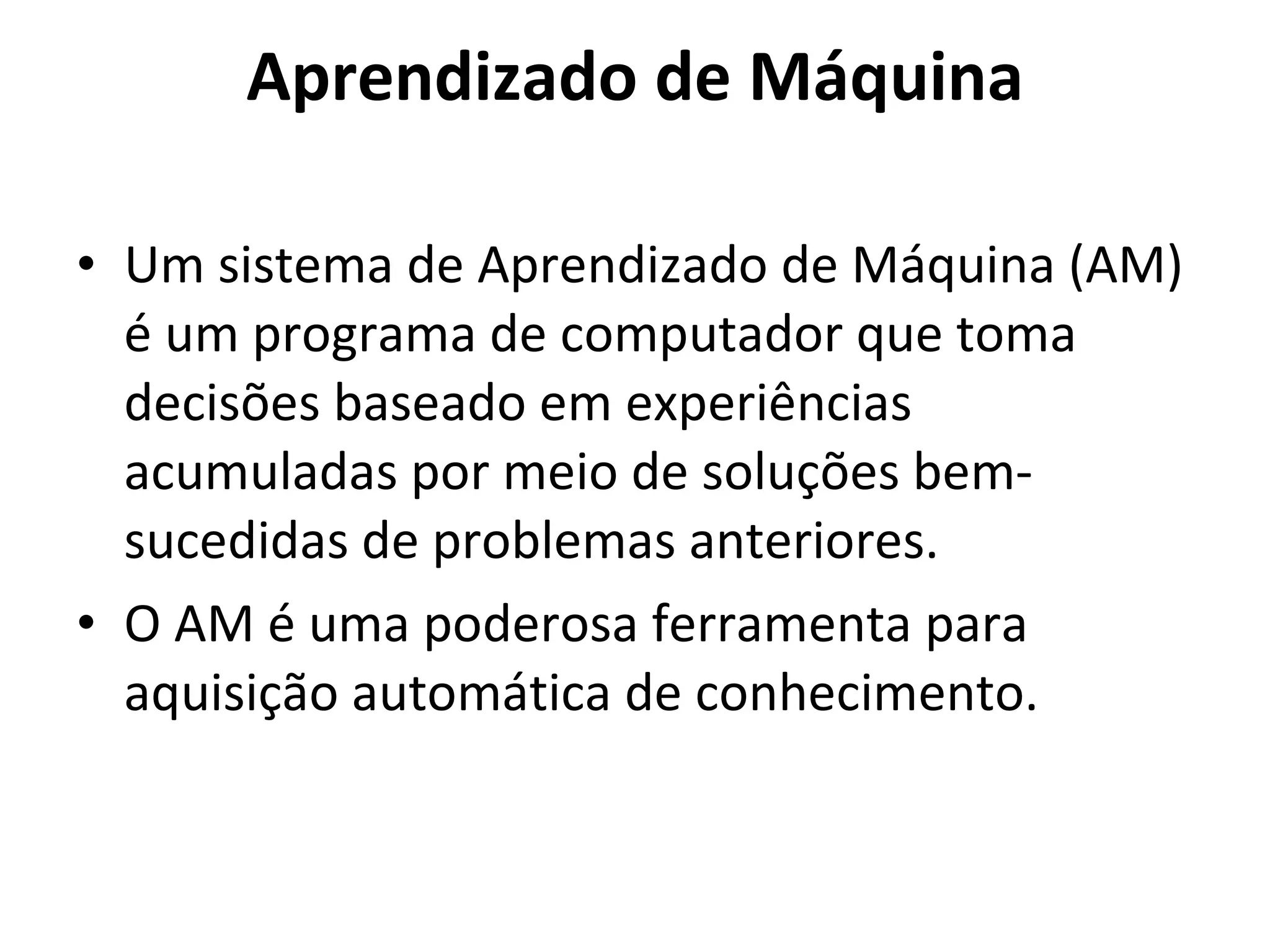 Aprendizado de Máquina Um sistema de Aprendizado de Máquina (AM) é um programa de computador que toma decisões baseado em experiências acumuladas por meio de soluções bem-sucedidas de problemas anteriores.  O AM é uma poderosa ferramenta para aquisição automática de conhecimento. 