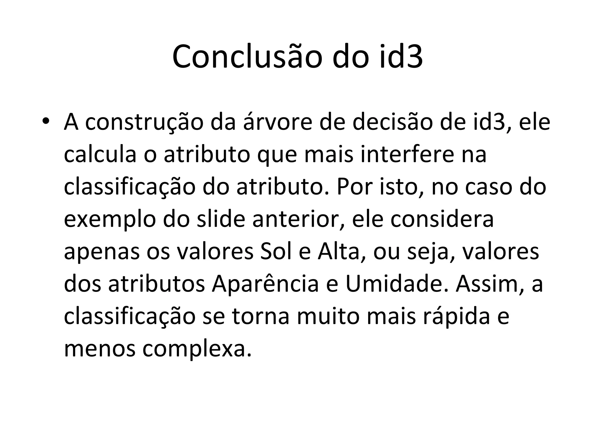 Conclusão do id3 A construção da árvore de decisão de id3, ele calcula o atributo que mais interfere na classificação do atributo. Por isto, no caso do exemplo do slide anterior, ele considera apenas os valores Sol e Alta, ou seja, valores dos atributos Aparência e Umidade. Assim, a classificação se torna muito mais rápida e menos complexa. 