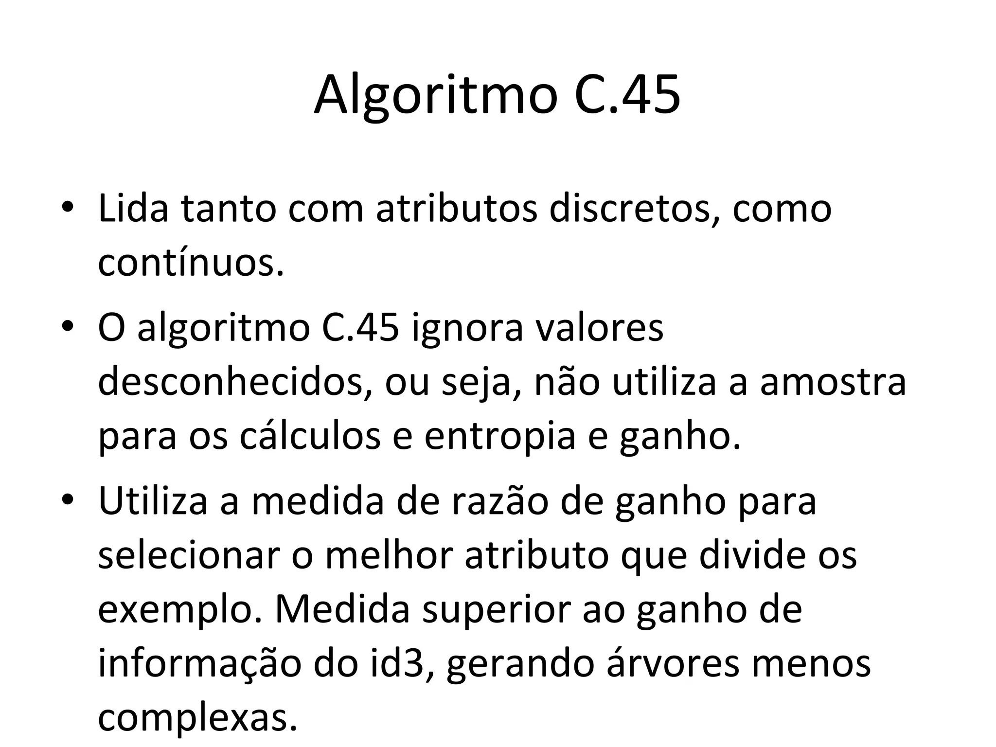 Algoritmo C.45 Lida tanto com atributos discretos, como contínuos. O algoritmo C.45 ignora valores desconhecidos, ou seja, não utiliza a amostra para os cálculos e entropia e ganho. Utiliza a medida de razão de ganho para selecionar o melhor atributo que divide os exemplo. Medida superior ao ganho de informação do id3, gerando árvores menos complexas. 