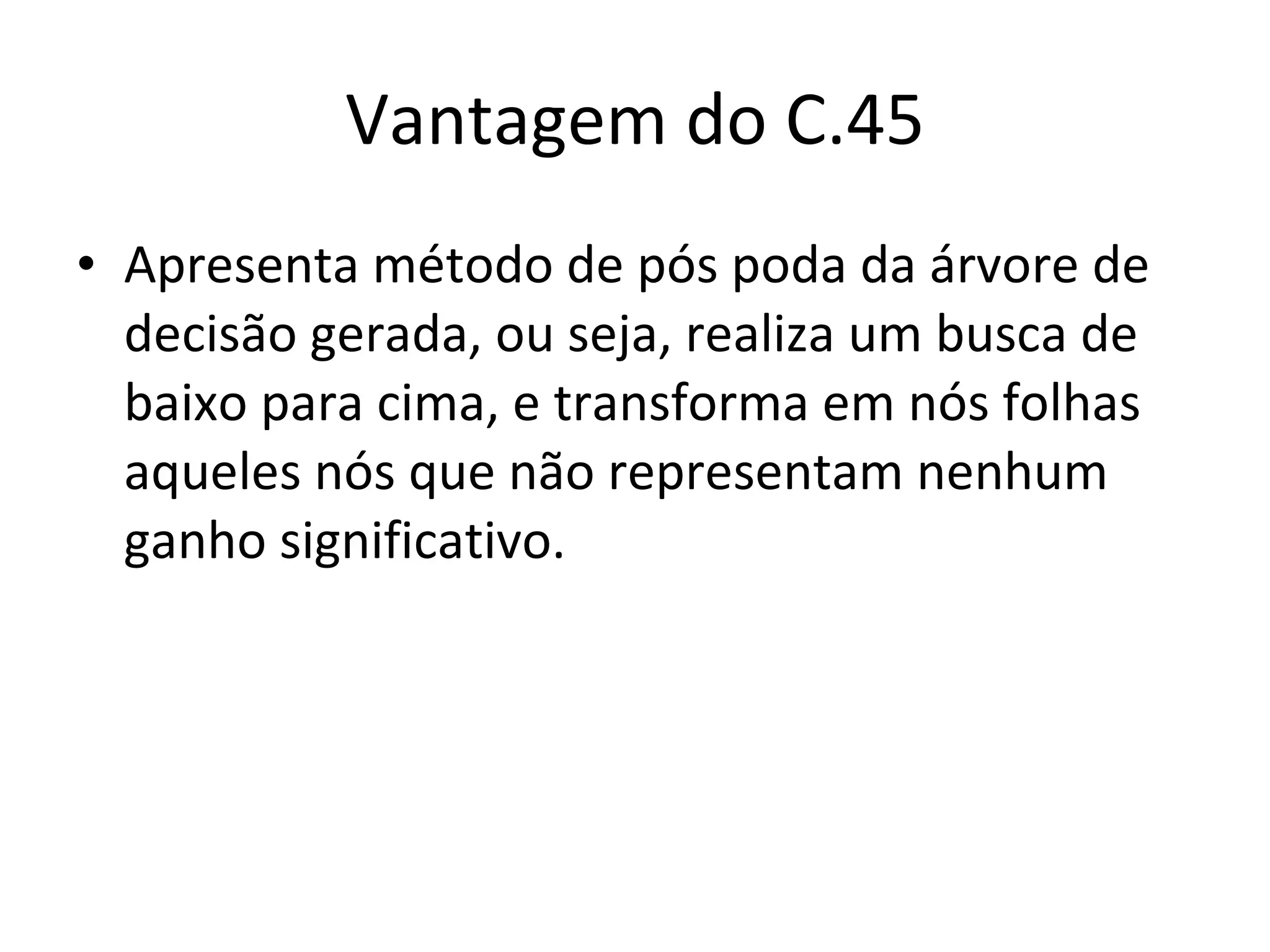 Vantagem do C.45 Apresenta método de pós poda da árvore de decisão gerada, ou seja, realiza um busca de baixo para cima, e transforma em nós folhas aqueles nós que não representam nenhum ganho significativo. 