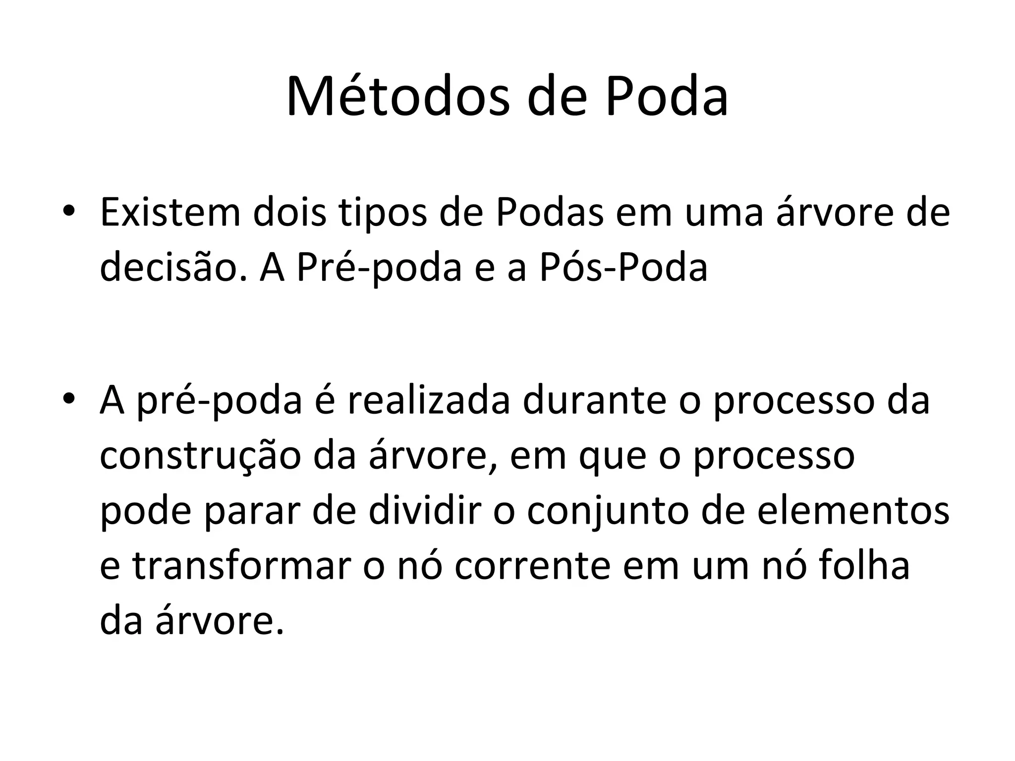 Métodos de Poda Existem dois tipos de Podas em uma árvore de decisão. A Pré-poda e a Pós-Poda A pré-poda é realizada durante o processo da construção da árvore, em que o processo pode parar de dividir o conjunto de elementos e transformar o nó corrente em um nó folha da árvore. 