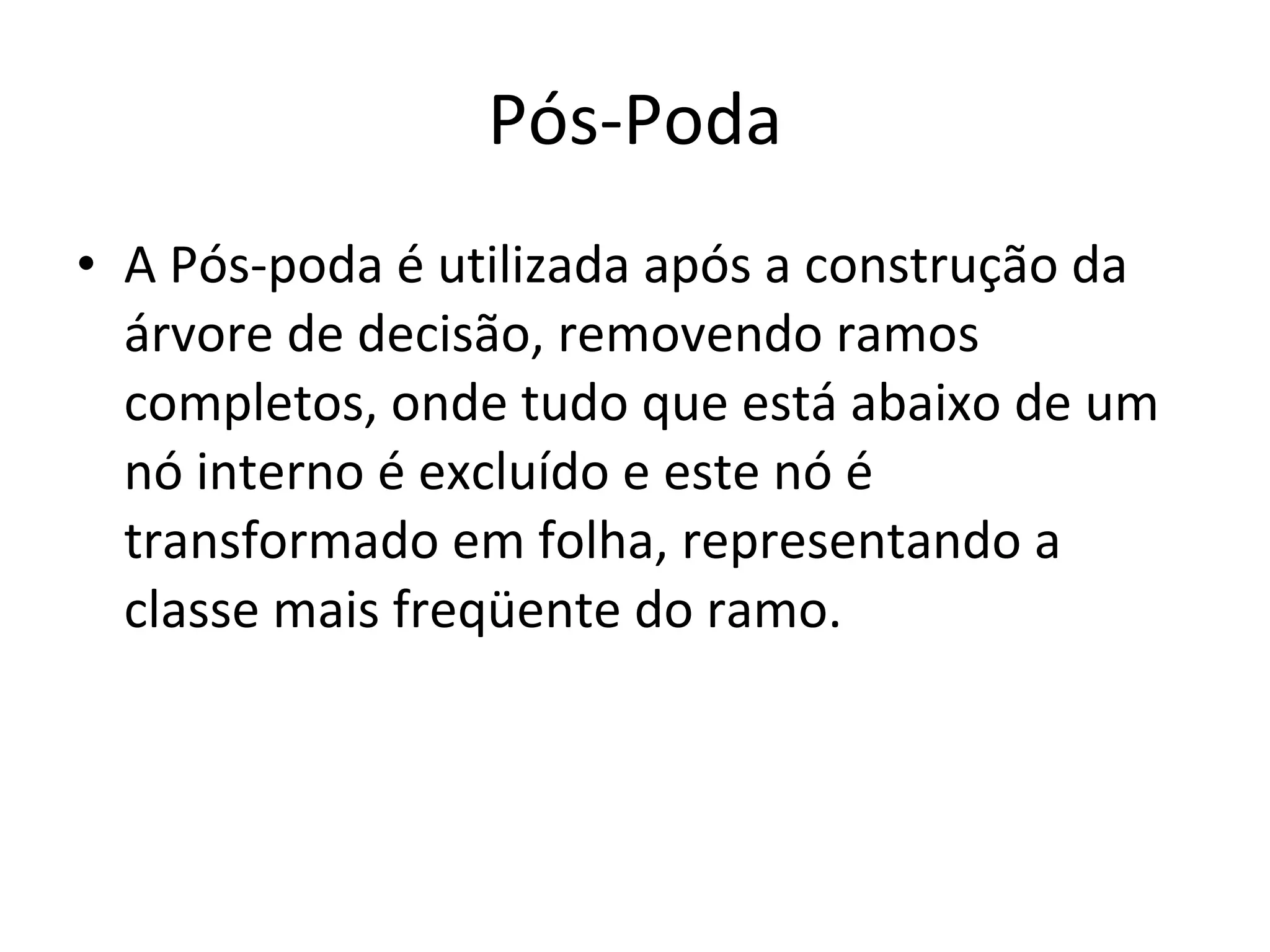 Pós-Poda A Pós-poda é utilizada após a construção da árvore de decisão, removendo ramos completos, onde tudo que está abaixo de um nó interno é excluído e este nó é transformado em folha, representando a classe mais freqüente do ramo. 