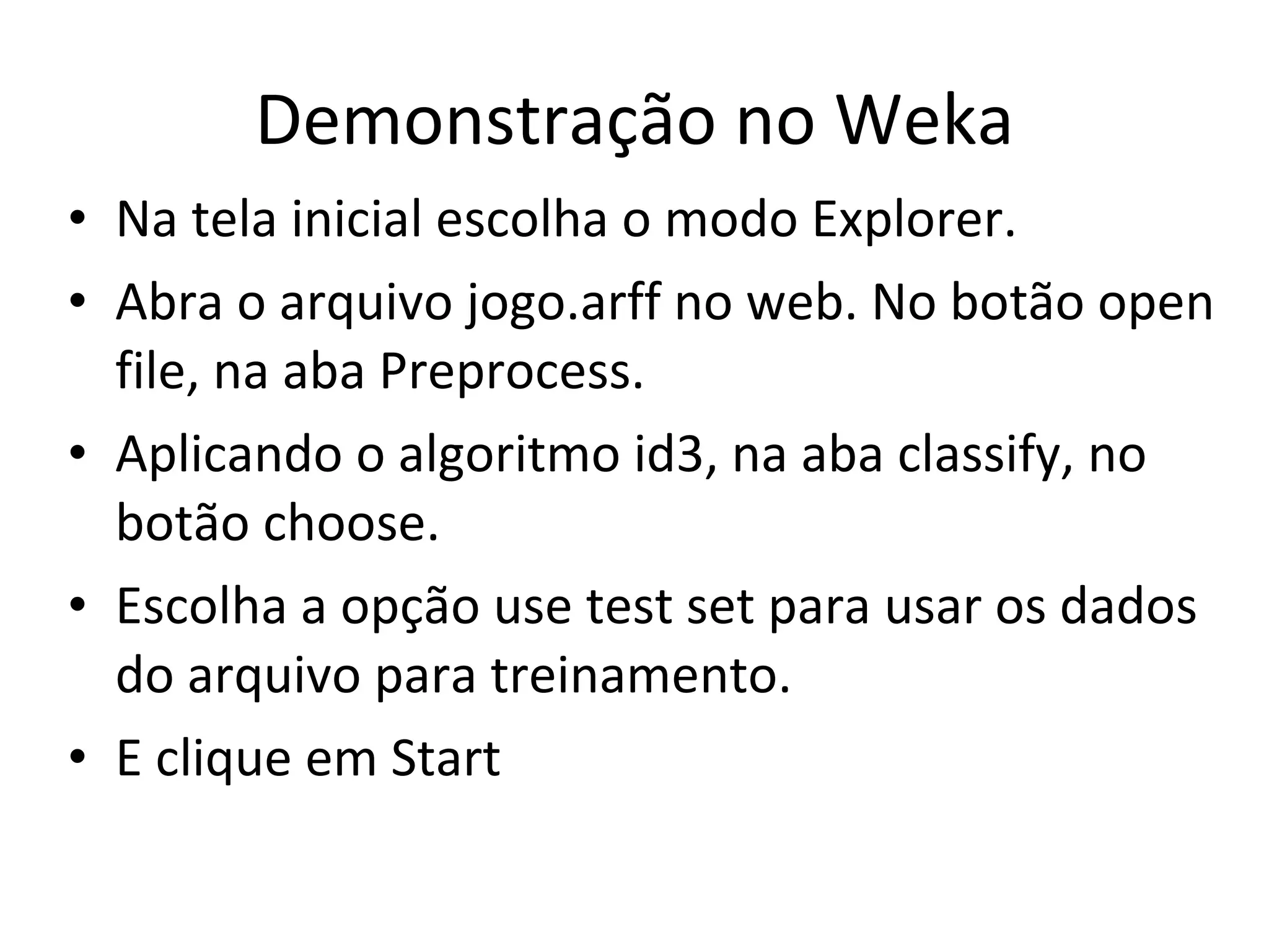 Demonstração no Weka Na tela inicial escolha o modo Explorer. Abra o arquivo jogo.arff no web. No botão open file, na aba Preprocess. Aplicando o algoritmo id3, na aba classify, no botão choose. Escolha a opção use test set para usar os dados do arquivo para treinamento. E clique em Start 