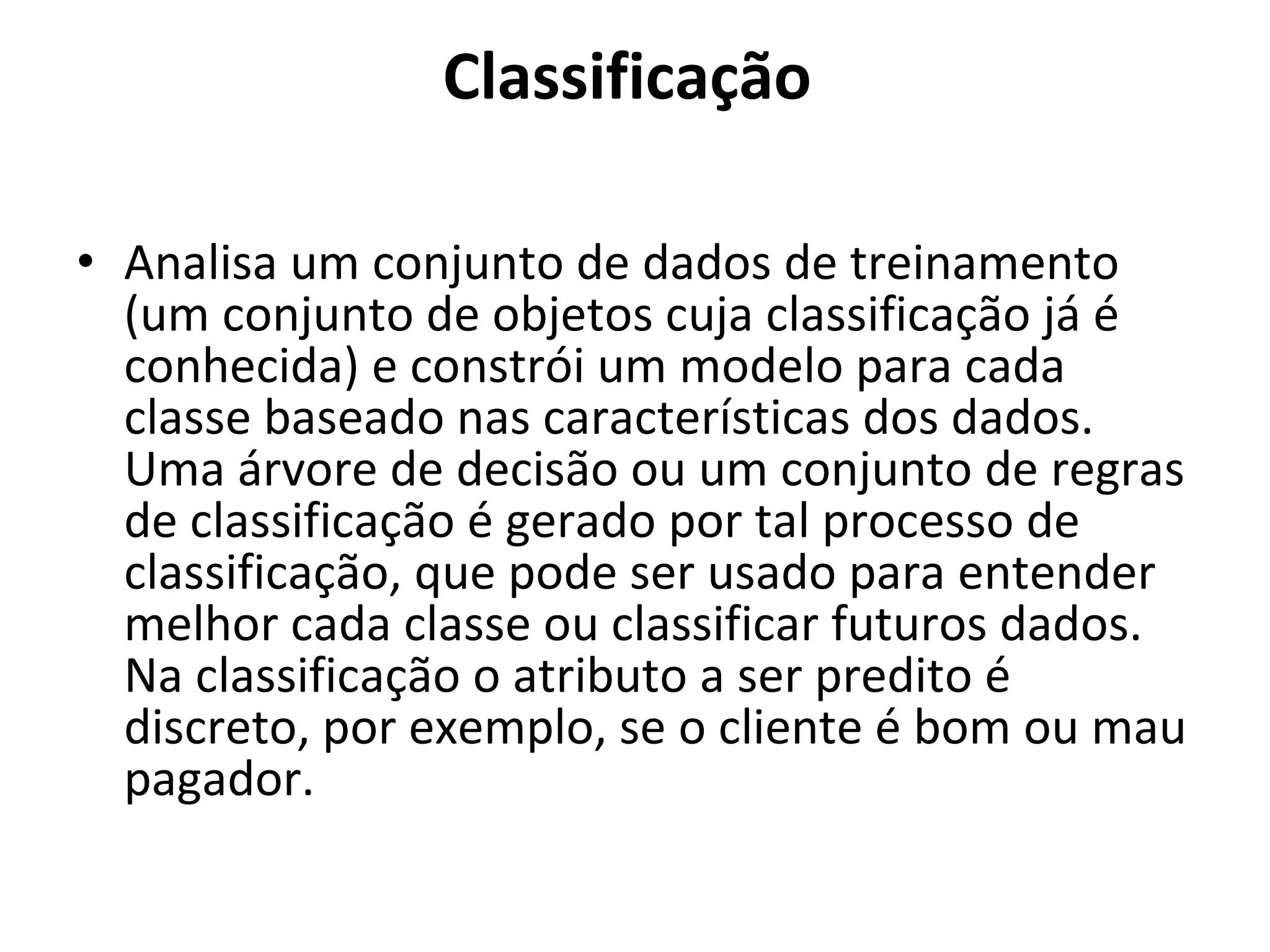 Classificação  Analisa um conjunto de dados de treinamento (um conjunto de objetos cuja classificação já é conhecida) e constrói um modelo para cada classe baseado nas características dos dados. Uma árvore de decisão ou um conjunto de regras de classificação é gerado por tal processo de classificação, que pode ser usado para entender melhor cada classe ou classificar futuros dados. Na classificação o atributo a ser predito é discreto, por exemplo, se o cliente é bom ou mau pagador.  
