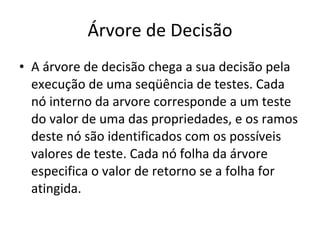 Árvore de Decisão A árvore de decisão chega a sua decisão pela execução de uma seqüência de testes. Cada nó interno da arvore corresponde a um teste do valor de uma das propriedades, e os ramos deste nó são identificados com os possíveis valores de teste. Cada nó folha da árvore especifica o valor de retorno se a folha for atingida. 