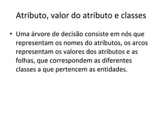 Atributo, valor do atributo e classes Uma árvore de decisão consiste em nós que representam os nomes do atributos, os arcos representam os valores dos atributos e as folhas, que correspondem as diferentes classes a que pertencem as entidades. 
