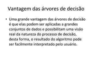 Vantagem das árvores de decisão Uma grande vantagem das árvores de decisão é que elas podem ser aplicadas a grandes conjuntos de dados e possibilitam uma visão real da natureza do processo de decisão, desta forma, o resultado do algoritmo pode ser facilmente interpretado pelo usuário. 