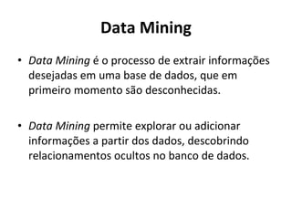 Data Mining Data Mining  é o processo de extrair informações desejadas em uma base de dados, que em primeiro momento são desconhecidas. Data Mining  permite explorar ou adicionar informações a partir dos dados, descobrindo relacionamentos ocultos no banco de dados. 