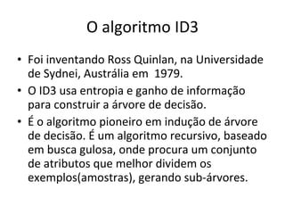 O algoritmo ID3 Foi inventando Ross Quinlan, na Universidade de Sydnei, Austrália em  1979. O ID3 usa entropia e ganho de informação para construir a árvore de decisão. É o algoritmo pioneiro em indução de árvore de decisão. É um algoritmo recursivo, baseado em busca gulosa, onde procura um conjunto de atributos que melhor dividem os exemplos(amostras), gerando sub-árvores. 