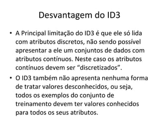Desvantagem do ID3 A Principal limitação do ID3 é que ele só lida com atributos discretos, não sendo possível apresentar a ele um conjuntos de dados com atributos contínuos. Neste caso os atributos contínuos devem ser “discretizados”. O ID3 também não apresenta nenhuma forma de tratar valores desconhecidos, ou seja, todos os exemplos do conjunto de treinamento devem ter valores conhecidos para todos os seus atributos. 