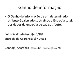 Ganho de informação O Ganho da informação de um determinado atributo é calculado subtraindo a Entropia total, dos dados da entropia de cada atributo. Entropia dos dados (S)=  0,940 Entropia de Aparência(S) = 0,663 Ganho(S, Aparencia) = 0,940 – 0,663 = 0,278 
