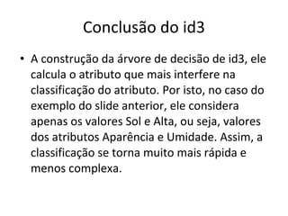 Conclusão do id3 A construção da árvore de decisão de id3, ele calcula o atributo que mais interfere na classificação do atributo. Por isto, no caso do exemplo do slide anterior, ele considera apenas os valores Sol e Alta, ou seja, valores dos atributos Aparência e Umidade. Assim, a classificação se torna muito mais rápida e menos complexa. 