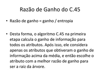 Razão de Ganho do C.45 Razão de ganho = ganho / entropia Desta forma, o algoritmo C.45 na primeira etapa calcula o ganho de informação para todos os atributos. Após isso, ele considera apenas os atributos que obtiveram o ganho de informação acima da média, e então escolhe o atributo com a melhor razão de ganho para ser a raiz da árvore. 