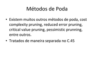 Métodos de Poda Existem muitos outros métodos de poda, cost complexity pruning, reduced error pruning, critical value pruning, pessimistic prunning, entre outros. Tratados de maneira separada no C.45 