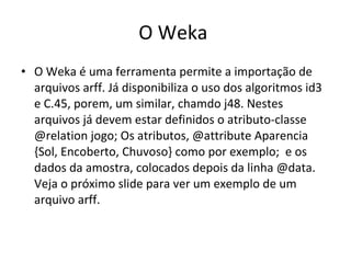 O Weka O Weka é uma ferramenta permite a importação de arquivos arff. Já disponibiliza o uso dos algoritmos id3 e C.45, porem, um similar, chamdo j48. Nestes arquivos já devem estar definidos o atributo-classe @relation jogo; Os atributos, @attribute Aparencia {Sol, Encoberto, Chuvoso} como por exemplo;  e os dados da amostra, colocados depois da linha @data. Veja o próximo slide para ver um exemplo de um arquivo arff. 