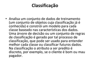 Classificação  Analisa um conjunto de dados de treinamento (um conjunto de objetos cuja classificação já é conhecida) e constrói um modelo para cada classe baseado nas características dos dados. Uma árvore de decisão ou um conjunto de regras de classificação é gerado por tal processo de classificação, que pode ser usado para entender melhor cada classe ou classificar futuros dados. Na classificação o atributo a ser predito é discreto, por exemplo, se o cliente é bom ou mau pagador.  