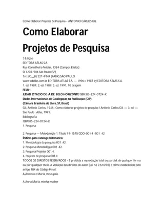 Como Elaborar Projetos de Pesquisa - ANTONIO CARLOS GIL
Como Elaborar
Projetos de Pesquisa
3 Edição
EDITORA ATLAS S.A.
Rua Conselheiro Nébias, 1384 (Campos Elísios)
O 1203-904 São Paulo (SP)
Tel.: (O__li) 221-9144 (PABX) SÃO PAULO
www.edatlas.com.br EDITORA ATLAS S.A. — 1996 c 1987 by EDITORA ATLAS S.A.
1. ed. 1987; 2. ed. 1989; 3. ed. 1991, 10 tiragem
FESBH
JLDAD ESTÁCIO DE sÁ DE BELO HORIZONTE ISBN 85-224-0724-X
Dados Internacionais de Catalogação na Publicação (CIP)
(Câmara Brasileira do Livro, SP, Brasil)
Gil, Antônio Carlos, 1946- Como elaborar projetos de pesquisa / Antônio Carlos Gil. — 3. ed. —
São Paulo : Atlas, 1991.
Bibliografia
ISBN 85-224-0724-X
1. Pesquisa
2. Pesquisa — Metodologia 1. Título 91-1515 CDD-001.4 -001 .42
Índices para catálogo sistemático:
1. Metodologia da pesquisa 001 .42.
2. Pesquisa Metodologia 001 .42.
3. Pesquisa Projetos 001.4.
4. Projetos de pesquisa 001.4
TODOS OS DIREITOS RESERVADOS - É proibida a reprodução total ou parcial, de qualquer forma
ou por qualquer meio. A violação dos direitos de autor (Lei n2 9.610/98) é crime estabelecido pelo
artigo 184 do Código Penal.
A Antonio e Maria, meus pais
A Anna Maria, minha mulher
 