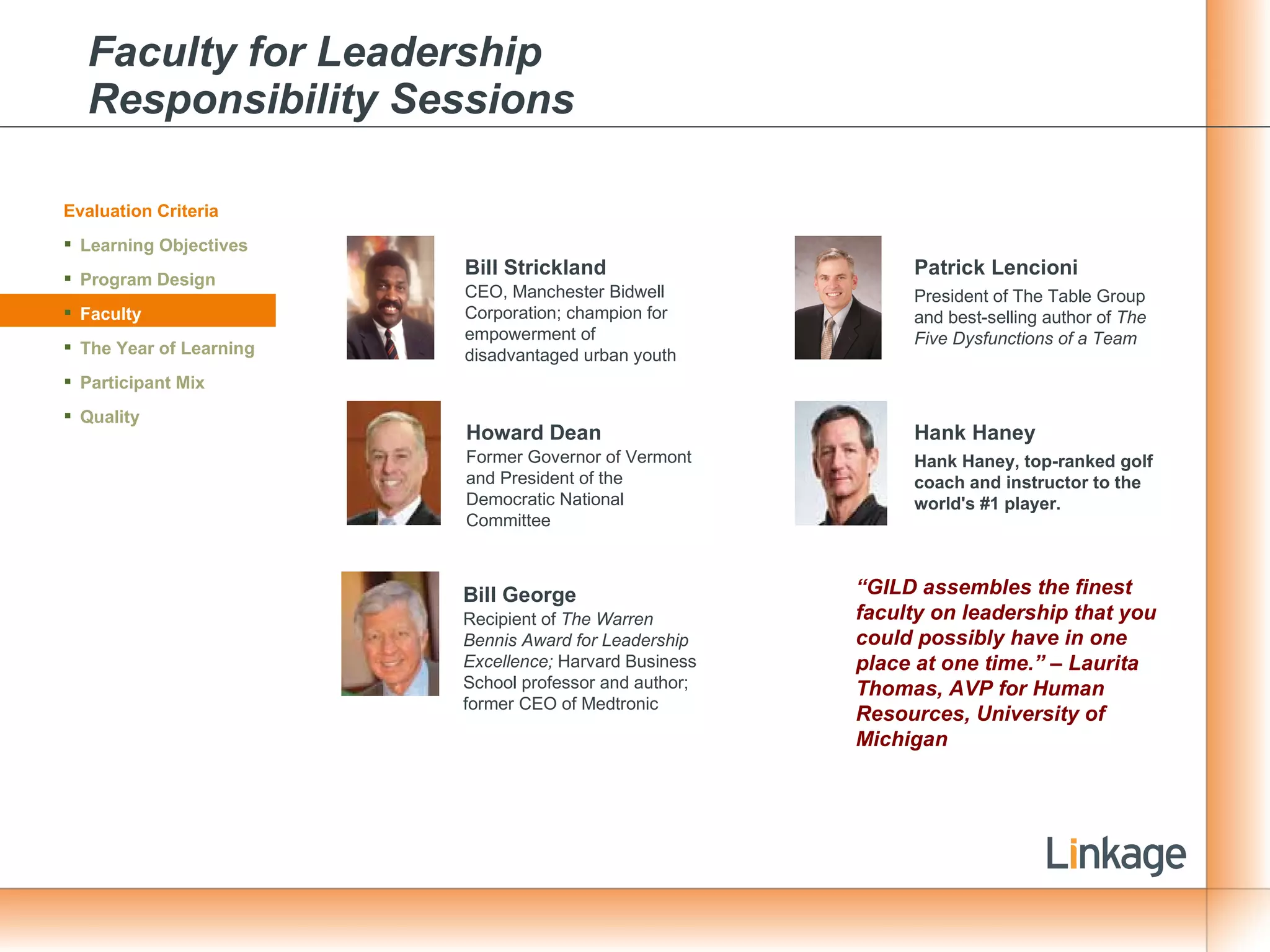 Faculty for Leadership  Responsibility Sessions Evaluation Criteria Learning Objectives Program Design Faculty The Year of Learning Participant Mix Quality Bill Strickland CEO, Manchester Bidwell Corporation; champion for  empowerment of disadvantaged urban youth Howard Dean Former Governor of Vermont and President of the Democratic National Committee  Bill George Recipient of  The Warren Bennis Award for Leadership Excellence;  Harvard Business School professor and author; former CEO of Medtronic Patrick Lencioni President of The Table Group and best-selling author of  The Five Dysfunctions of a Team Hank Haney Hank Haney, top-ranked golf coach and instructor to the world's #1 player. “ GILD assembles the finest faculty on leadership that you could possibly have in one place at one time.” – Laurita Thomas, AVP for Human Resources, University of Michigan 