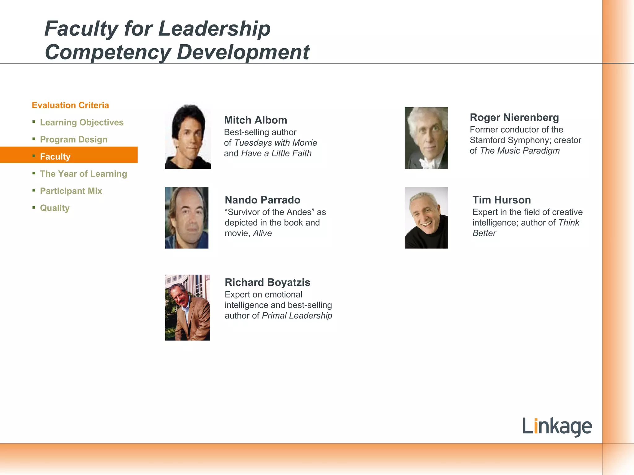 Faculty for Leadership  Competency Development Mitch Albom Best-selling author of  Tuesdays with Morrie  and  Have a Little Faith Nando Parrado   “ Survivor of the Andes” as depicted in the book and movie,  Alive Roger Nierenberg Former conductor of the Stamford Symphony; creator of  The Music Paradigm Richard Boyatzis Expert on emotional intelligence and best-selling author of  Primal Leadership Tim Hurson Expert in the field of creative intelligence; author of  Think Better Evaluation Criteria Learning Objectives Program Design Faculty The Year of Learning Participant Mix Quality 