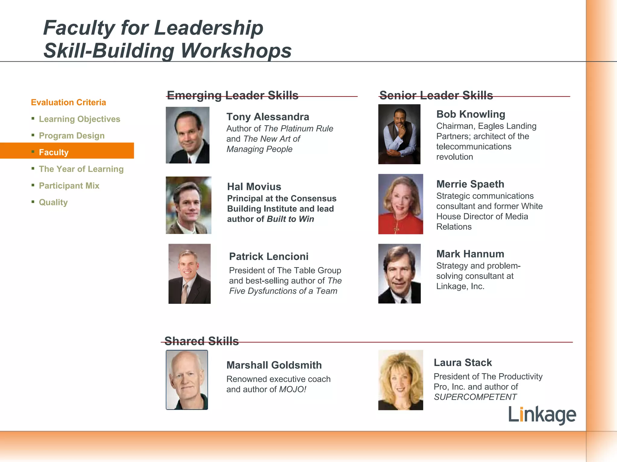 Faculty for Leadership  Skill-Building Workshops Emerging Leader Skills Senior Leader Skills Tony Alessandra Author of  The Platinum Rule  and  The New Art of Managing People Hal Movius Principal at the Consensus Building Institute and lead author of  Built to Win Patrick Lencioni President of The Table Group and best-selling author of  The Five Dysfunctions of a Team Shared Skills Bob Knowling Chairman, Eagles Landing Partners; architect of the telecommunications revolution Merrie Spaeth Strategic communications consultant and former White House Director of Media Relations Mark Hannum Strategy and problem-solving consultant at Linkage, Inc. Laura Stack President of The Productivity Pro, Inc. and author of  SUPERCOMPETENT Evaluation Criteria Learning Objectives Program Design Faculty The Year of Learning Participant Mix Quality Marshall Goldsmith Renowned executive coach and author of  MOJO! 