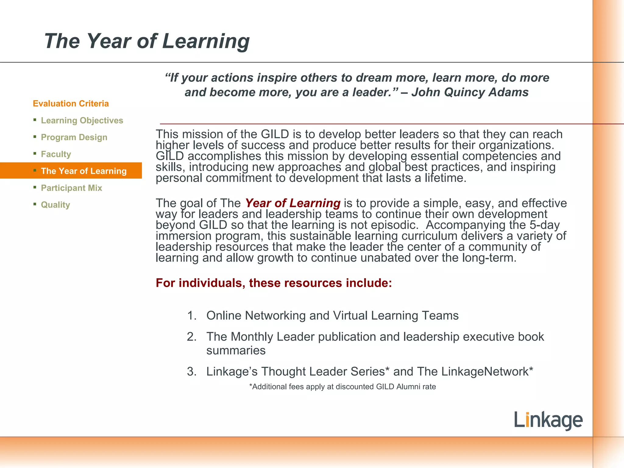 The Year of Learning   This mission of the GILD is to develop better leaders so that they can reach higher levels of success and produce better results for their organizations.  GILD accomplishes this mission by developing essential competencies and skills, introducing new approaches and global best practices, and inspiring personal commitment to development that lasts a lifetime. The goal of The  Year of Learning  is to provide a simple, easy, and effective way for leaders and leadership teams to continue their own development beyond GILD so that the learning is not episodic.  Accompanying the 5-day immersion program, this sustainable learning curriculum delivers a variety of leadership resources that make the leader the center of a community of learning and allow growth to continue unabated over the long-term. For individuals, these resources include: Online Networking and Virtual Learning Teams The Monthly Leader publication and leadership executive book summaries Linkage’s Thought Leader Series* and The LinkageNetwork* *Additional fees apply at discounted GILD Alumni rate Evaluation Criteria Learning Objectives Program Design Faculty The Year of Learning Participant Mix Quality “ If your actions inspire others to dream more, learn more, do more and become more, you are a leader.” – John Quincy Adams 
