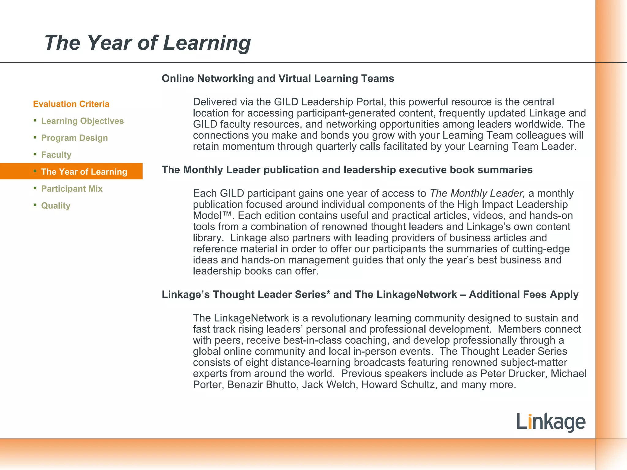 The Year of Learning Online Networking and Virtual Learning Teams Delivered via the GILD Leadership Portal, this powerful resource is the central location for accessing participant-generated content, frequently updated Linkage and GILD faculty resources, and networking opportunities among leaders worldwide. The connections you make and bonds you grow with your Learning Team colleagues will retain momentum through quarterly calls facilitated by your Learning Team Leader. The Monthly Leader publication and leadership executive book summaries Each GILD participant gains one year of access to  The Monthly Leader,  a monthly publication focused around individual components of the High Impact Leadership Model™. Each edition contains useful and practical articles, videos, and hands-on tools from a combination of renowned thought leaders and Linkage’s own content library.  Linkage also partners with leading providers of business articles and reference material in order to offer our participants the summaries of cutting-edge ideas and hands-on management guides that only the year’s best business and leadership books can offer. Linkage’s Thought Leader Series* and The LinkageNetwork – Additional Fees Apply The LinkageNetwork is a revolutionary learning community designed to sustain and fast track rising leaders’ personal and professional development.  Members connect with peers, receive best-in-class coaching, and develop professionally through a global online community and local in-person events.  The Thought Leader Series consists of eight distance-learning broadcasts featuring renowned subject-matter experts from around the world.  Previous speakers include as Peter Drucker, Michael Porter, Benazir Bhutto, Jack Welch, Howard Schultz, and many more. Evaluation Criteria Learning Objectives Program Design Faculty The Year of Learning Participant Mix Quality 