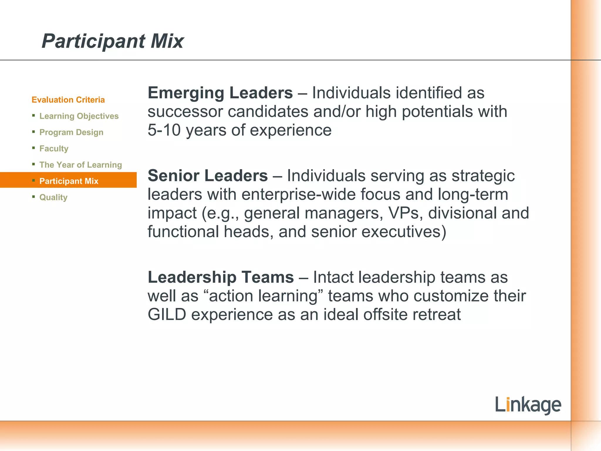 Participant Mix Emerging Leaders  – Individuals identified as successor candidates and/or high potentials with 5-10 years of experience Senior Leaders  – Individuals serving as strategic leaders with enterprise-wide focus and long-term impact (e.g., general managers, VPs, divisional and functional heads, and senior executives) Leadership Teams  – Intact leadership teams as well as “action learning” teams who customize their GILD experience as an ideal offsite retreat Evaluation Criteria Learning Objectives Program Design Faculty The Year of Learning Participant Mix Quality 