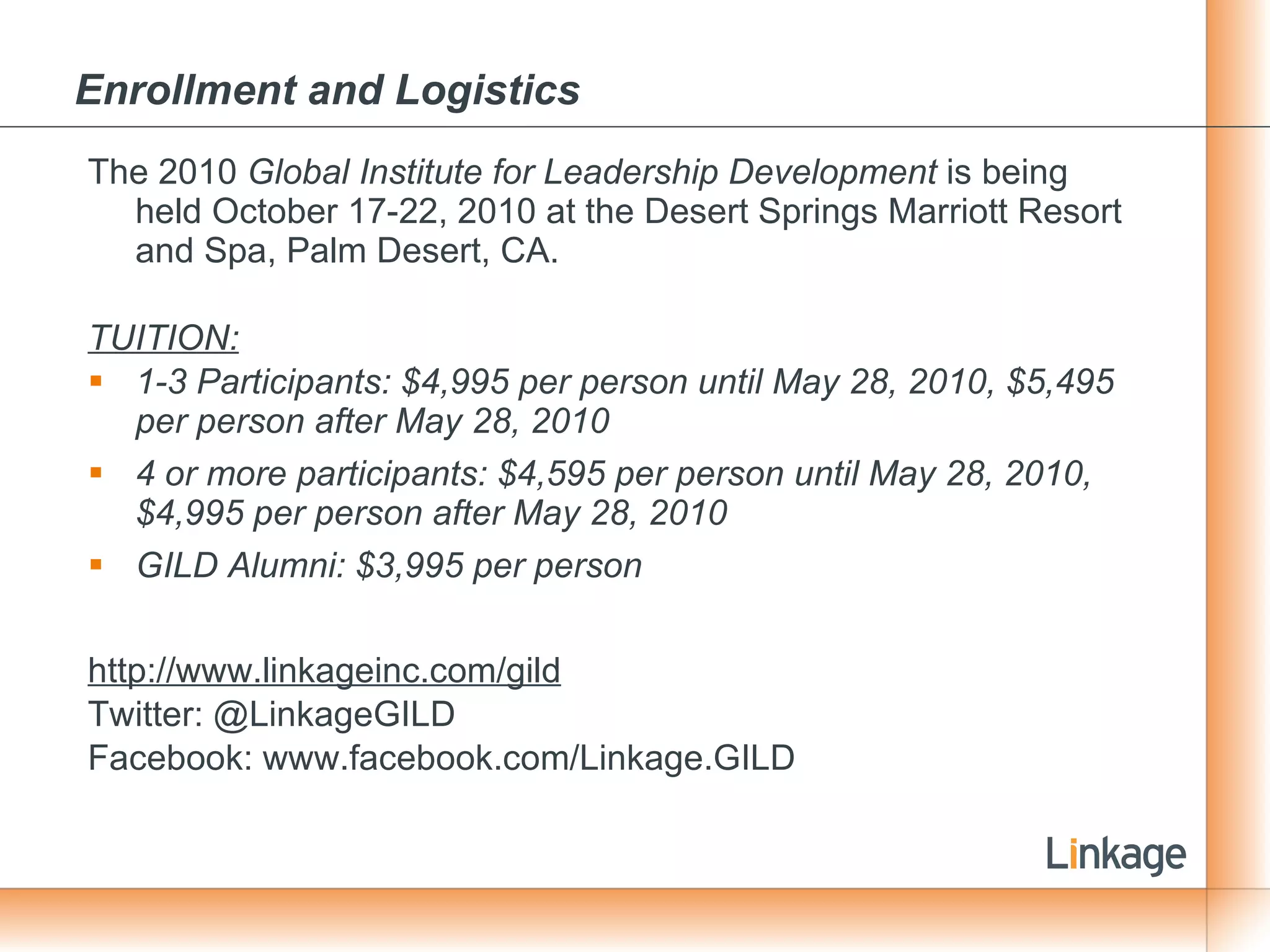 Enrollment and Logistics   The 2010  Global Institute for Leadership Development  is being held October 17-22, 2010 at the Desert Springs Marriott Resort and Spa, Palm Desert, CA. TUITION: 1-3 Participants: $4,995 per person until May 28, 2010, $5,495 per person after May 28, 2010 4 or more participants: $4,595 per person until May 28, 2010, $4,995 per person after May 28, 2010 GILD Alumni: $3,995 per person http://www.linkageinc.com/gild Twitter: @LinkageGILD Facebook: www.facebook.com/Linkage.GILD 