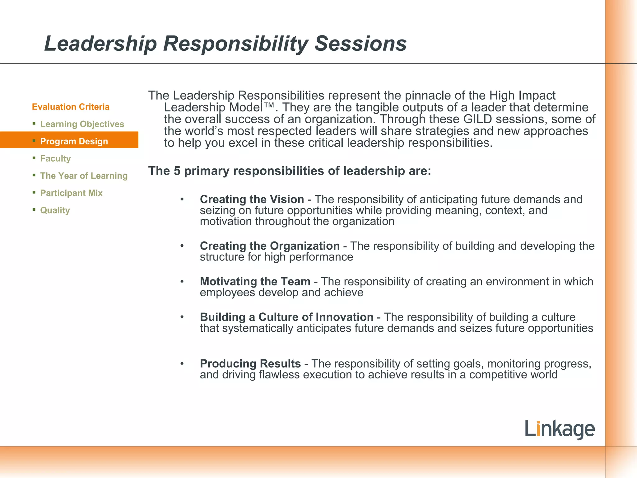 Leadership Responsibility Sessions The Leadership Responsibilities represent the pinnacle of the High Impact Leadership Model™. They are the tangible outputs of a leader that determine the overall success of an organization. Through these GILD sessions, some of the world’s most respected leaders will share strategies and new approaches to help you excel in these critical leadership responsibilities. The 5 primary responsibilities of leadership are: Creating the Vision  - The responsibility of anticipating future demands and seizing on future opportunities while providing meaning, context, and motivation throughout the organization Creating the Organization  - The responsibility of building and developing the structure for high performance Motivating the Team  - The responsibility of creating an environment in which employees develop and achieve  Building a Culture of Innovation  - The responsibility of building a culture that systematically anticipates future demands and seizes future opportunities  Producing Results  - The responsibility of setting goals, monitoring progress, and driving flawless execution to achieve results in a competitive world Evaluation Criteria Learning Objectives Program Design Faculty The Year of Learning Participant Mix Quality 