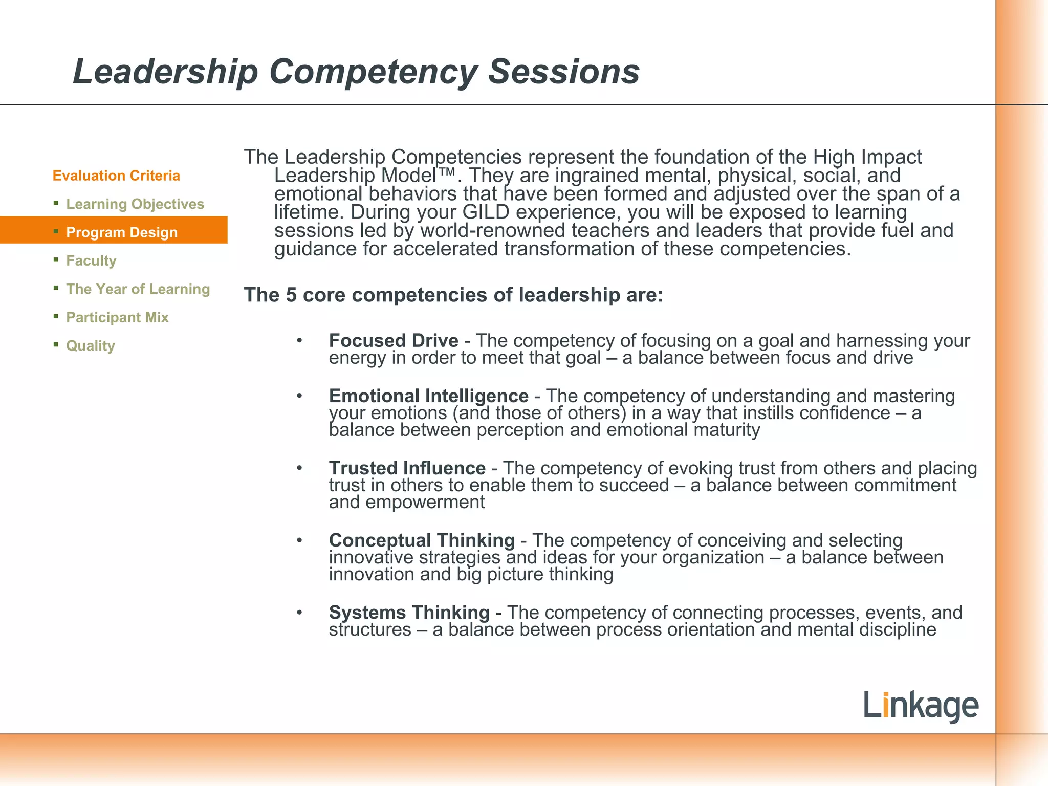 Leadership Competency Sessions The Leadership Competencies represent the foundation of the High Impact Leadership Model™. They are ingrained mental, physical, social, and emotional behaviors that have been formed and adjusted over the span of a lifetime. During your GILD experience, you will be exposed to learning sessions led by world-renowned teachers and leaders that provide fuel and guidance for accelerated transformation of these competencies. The 5 core competencies of leadership are: Focused Drive  - The competency of focusing on a goal and harnessing your energy in order to meet that goal – a balance between focus and drive  Emotional Intelligence  - The competency of understanding and mastering your emotions (and those of others) in a way that instills confidence – a balance between perception and emotional maturity   Trusted Influence  - The competency of evoking trust from others and placing trust in others to enable them to succeed – a balance between commitment and empowerment   Conceptual Thinking  - The competency of conceiving and selecting innovative strategies and ideas for your organization – a balance between innovation and big picture thinking   Systems Thinking  - The competency of connecting processes, events, and structures – a balance between process orientation and mental discipline Evaluation Criteria Learning Objectives Program Design Faculty The Year of Learning Participant Mix Quality 