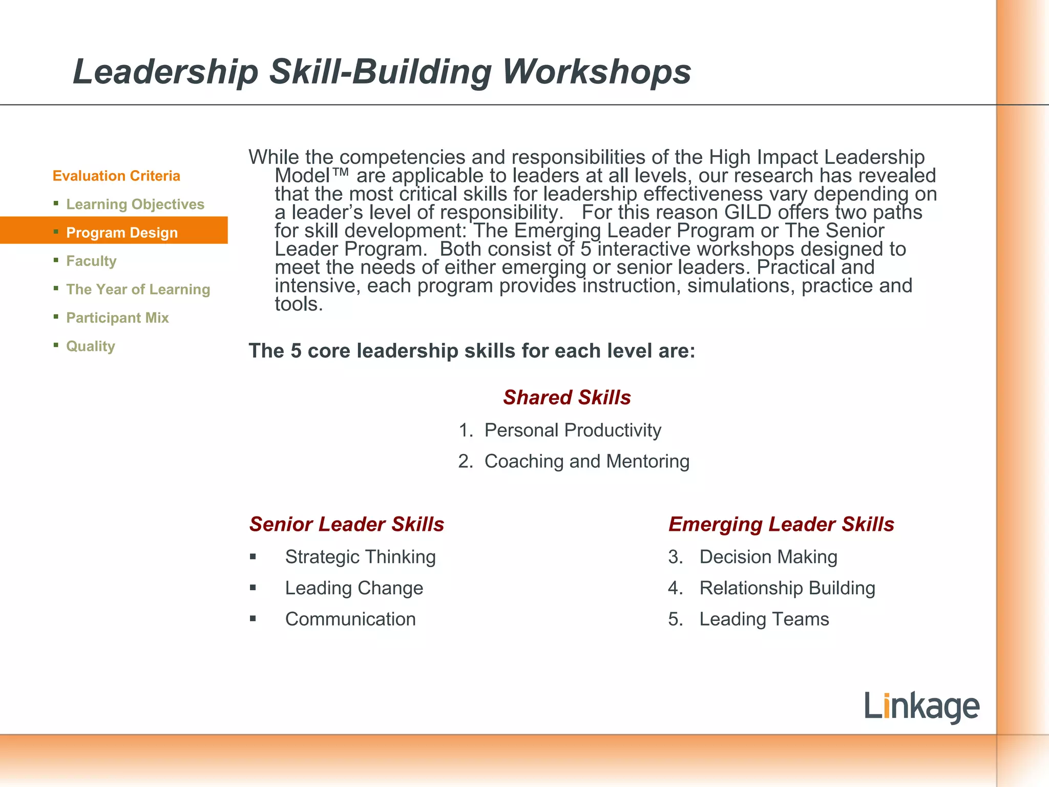 Leadership Skill-Building Workshops While the competencies and responsibilities of the High Impact Leadership Model™ are applicable to leaders at all levels, our research has revealed that the most critical skills for leadership effectiveness vary depending on a leader’s level of responsibility.  For this reason GILD offers two paths for skill development: The Emerging Leader Program or The Senior Leader Program.  Both consist of 5 interactive workshops designed to meet the needs of either emerging or senior leaders. Practical and intensive, each program provides instruction, simulations, practice and tools. The 5 core leadership skills for each level are:   Shared Skills Personal Productivity  Coaching and Mentoring Senior Leader Skills Emerging Leader Skills Strategic Thinking  3.  Decision Making  Leading Change  4.  Relationship Building  Communication 5.  Leading Teams Evaluation Criteria Learning Objectives Program Design Faculty The Year of Learning Participant Mix Quality 