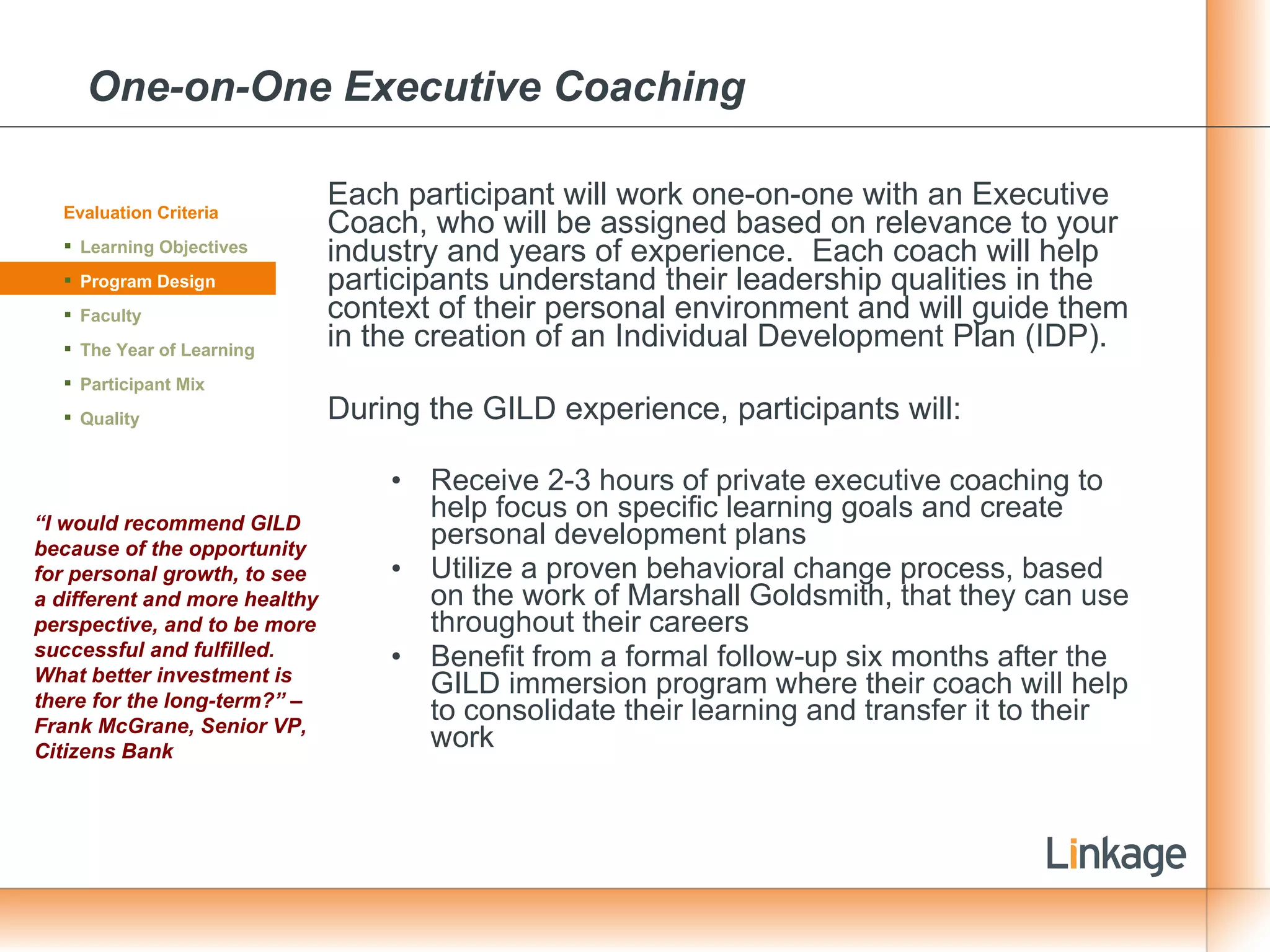 One-on-One Executive Coaching Each participant will work one-on-one with an Executive Coach, who will be assigned based on relevance to your industry and years of experience.  Each coach will help participants understand their leadership qualities in the context of their personal environment and will guide them in the creation of an Individual Development Plan (IDP).  During the GILD experience, participants will: Receive 2-3 hours of private executive coaching to help focus on specific learning goals and create personal development plans Utilize a proven behavioral change process, based on the work of Marshall Goldsmith, that they can use throughout their careers  Benefit from a formal follow-up six months after the GILD immersion program where their coach will help to consolidate their learning and transfer it to their work Evaluation Criteria Learning Objectives Program Design Faculty The Year of Learning Participant Mix Quality “ I would recommend GILD because of the opportunity for personal growth, to see a different and more healthy perspective, and to be more successful and fulfilled.  What better investment is there for the long-term?” – Frank McGrane, Senior VP, Citizens Bank 