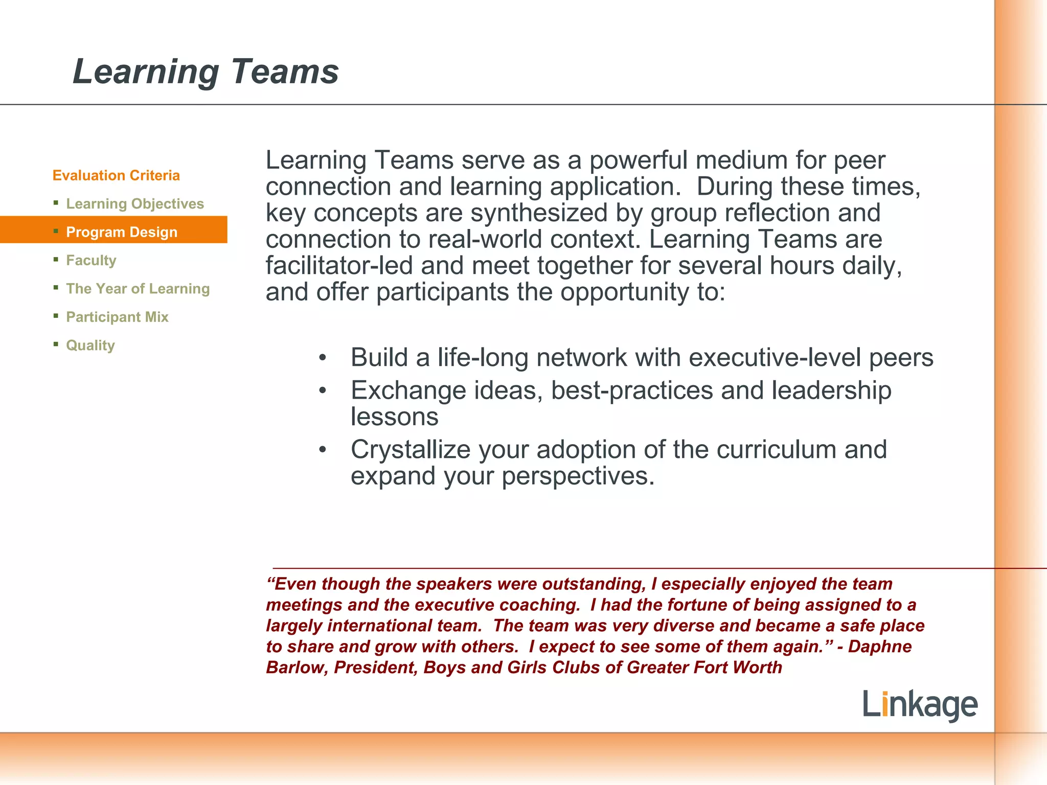 Learning Teams Learning Teams serve as a powerful medium for peer connection and learning application.  During these times, key concepts are synthesized by group reflection and connection to real-world context. Learning Teams are facilitator-led and meet together for several hours daily, and offer participants the opportunity to:  Build a life-long network with executive-level peers  Exchange ideas, best-practices and leadership lessons Crystallize your adoption of the curriculum and expand your perspectives. “ Even though the speakers were outstanding, I especially enjoyed the team meetings and the executive coaching.  I had the fortune of being assigned to a largely international team.  The team was very diverse and became a safe place to share and grow with others.  I expect to see some of them again.” - Daphne Barlow, President, Boys and Girls Clubs of Greater Fort Worth Evaluation Criteria Learning Objectives Program Design Faculty The Year of Learning Participant Mix Quality 