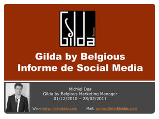 Gilda by Belgious
Informe de Social Media

                    Michiel Das
       Gilda by Belgious Marketing Manager
            01/12/2010 – 28/02/2011

  Web: www.michieldas.com   Mail: contact@michieldas.com
 