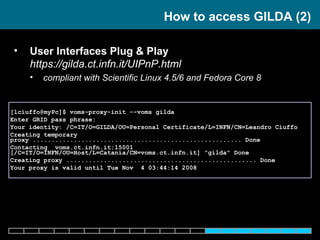 User Interfaces Plug & Play  https://gilda.ct.infn.it/UIPnP.html compliant with  Scientific Linux 4.5/6 and Fedora Core 8 How to access GILDA (2) [lciuffo@myPc]$ voms-proxy-init --voms gilda Enter GRID pass phrase: Your identity: /C=IT/O=GILDA/OU=Personal Certificate/L=INFN/CN=Leandro Ciuffo Creating temporary proxy ........................................................ Done Contacting  voms.ct.infn.it:15001 [/C=IT/O=INFN/OU=Host/L=Catania/CN=voms.ct.infn.it] "gilda" Done Creating proxy ................................................... Done Your proxy is valid until Tue Nov  4 03:44:14 2008 