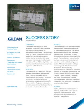 SUCCESS STORY
GILDAN YARNS
Location Advisory &
Incentives Practice
Don Moss SIOR | CCIM
Grant Miller
Building / Site Selection
Negotiations of
Power Rates and Local and
State Incentives
Manufacturing
Yarn Spinning Operation
398,000 SF
Salisbury, NC
www.colliers.com
CHALLENGE
Gildan Yarns, a subsidiary of Gildan
Activewear, developed a need to locate a
yarn spinning operating within the
southeastern United States. The requirement
called for a facility measuring over 350,000
square feet in a rectangular shape in a
location offering competitive utility rates,
aggressive incentives, and a skilled and/or
trainable workforce. Additionally, Gildan was
seeking a site where employees had previous
experience with textile skills.
STRATEGY
Gildan engaged the Colliers team to locate
sites and buildings within North Carolina,
South Carolina, Virginia and Georgia.
Additionally, the team created a competitive
environment for negotiating the most
advantageous occupancy cost structure for
the new facility. The project was very time
sensitive as a decision on the location had to
be made in a matter of a few months.
SERVICES
The Colliers team quickly performed detailed
market research and evaluated the market
for available existing buildings. The facilities
were evaluated based on cost, quality and
risk parameters. Additionally, the team
developed a questionnaire exclusively for the
project. The questionnaire was delivered to
local and regional economic development
agencies in which suitable buildings were
located. After a tour of selected buildings
and meetings with state, local economic
development officials and utility
representatives, the Colliers team and Gildan
narrowed the locations to two properties; one
located in Georgia and one located in North
Carolina. Colliers submitted a request to
both states and communities to submit
incentive packages; which were analyzed by
the team and then delivered in a comparison
format to Gildan officials.
RESULTS
In 2012, Gildan chose a facility located in
Salisbury, North Carolina based upon an
aggressive incentive package, lower
occupancy costs and completion of the
project in a timely fashion.
 