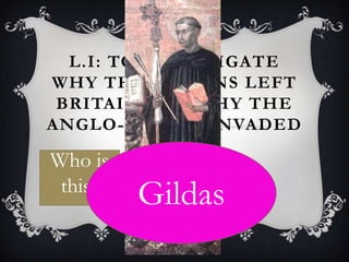L.I: TO INVESTIGATE
WHY THE ROMANS LEFT
 BRITAIN AND WHY THE
ANGLO-SAXONS INVADED

Who is
 this?
         Gildas
 