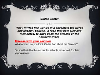 Gildas wrote:


‘They invited like wolves in a sheepfold the fierce
  and ungodly Saxons., a race that both God and
   men hated, to drive back the attacks of the
                  northern tribes’
Discuss with your partner:
What opinion do you think Gildas had about the Saxons?

Do you think that his account is reliable evidence? Explain
your reasons.
 