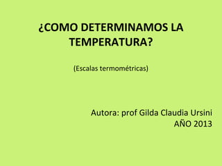 ¿COMO DETERMINAMOS LA
TEMPERATURA?
(Escalas termométricas)
Autora: prof Gilda Claudia Ursini
AÑO 2013
 