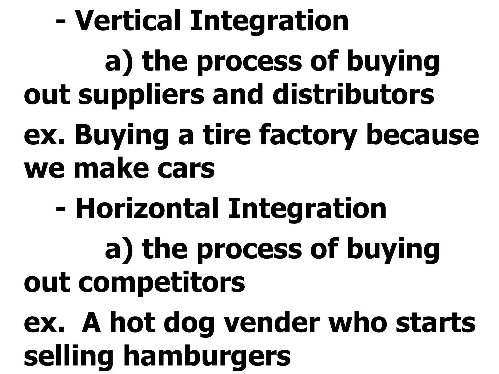 - Vertical Integration a) the process of buying out suppliers and distributors ex. Buying a tire factory because we make cars - Horizontal Integration a) the process of buying out competitors ex.  A hot dog vender who starts selling hamburgers  