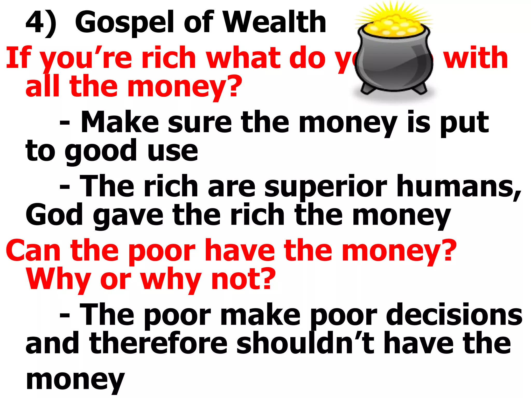 4)  Gospel of Wealth If you’re rich what do you do with all the money? - Make sure the money is put to good use - The rich are superior humans, God gave the rich the money Can the poor have the money?  Why or why not? - The poor make poor decisions and therefore shouldn’t have the money 