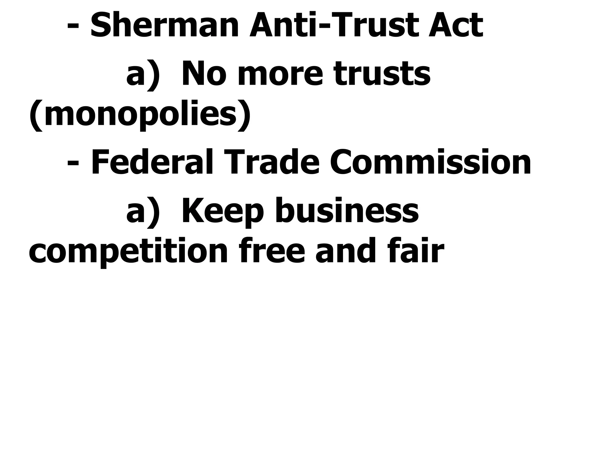 - Sherman Anti-Trust Act a)  No more trusts (monopolies)  - Federal Trade Commission a)  Keep business competition free and fair    