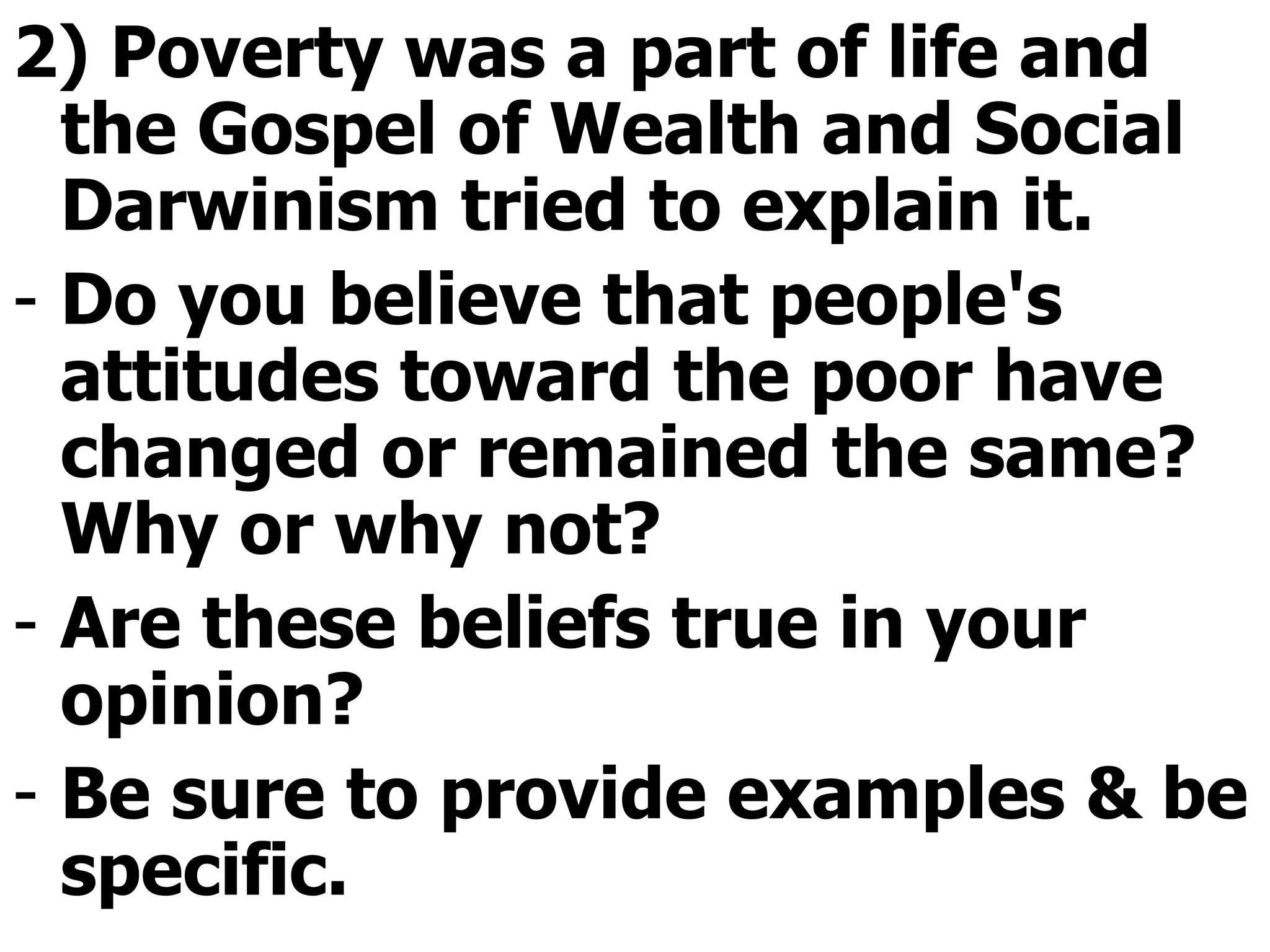 2) Poverty was a part of life and the Gospel of Wealth and Social Darwinism tried to explain it.  Do you believe that people's attitudes toward the poor have changed or remained the same? Why or why not?  Are these beliefs true in your opinion? Be sure to provide examples & be specific.  