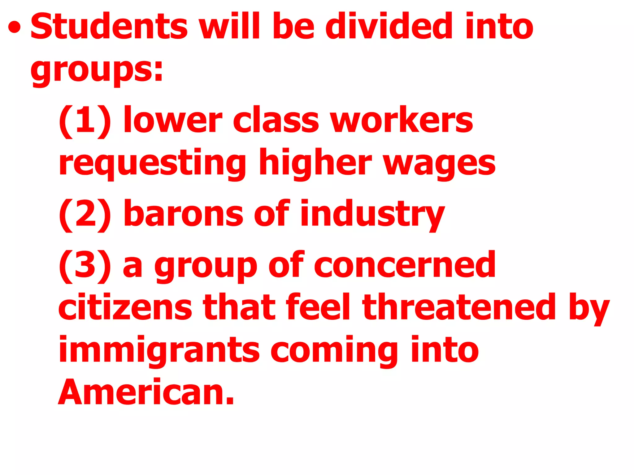 Students will be divided into groups:  (1) lower class workers requesting higher wages  (2) barons of industry  (3) a group of concerned citizens that feel threatened by immigrants coming into American.  