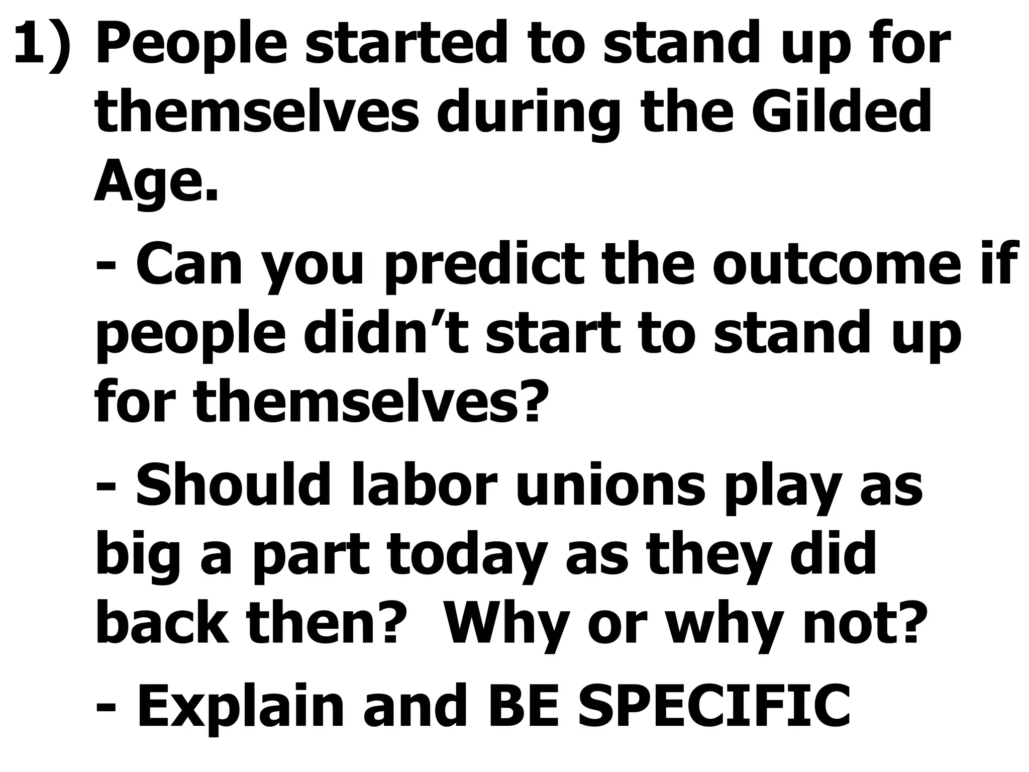 People started to stand up for themselves during the Gilded Age. - Can you predict the outcome if people didn’t start to stand up for themselves? - Should labor unions play as big a part today as they did back then?  Why or why not? - Explain and BE SPECIFIC  