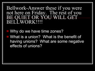 Bellwork-Answer these if you were not here on Friday.  The rest of you BE QUIET OR YOU WILL GET BELLWORK!!!! Why do we have time zones? What is a union?  What is the benefit of having unions?  What are some negative effects of unions? 