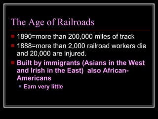 The Age of Railroads 1890=more than 200,000 miles of track 1888=more than 2,000 railroad workers die and 20,000 are injured. Built by immigrants (Asians in the West and Irish in the East)  also African-Americans Earn very little 
