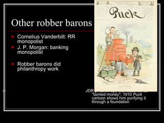 Other robber barons Cornelius Vanderbilt: RR monopolist  J. P. Morgan: banking monopolist  Robber barons did philanthropy work JDR philanthropy was attacked as "tainted money"; 1910  Puck  cartoon shows him purifying it through a foundation 